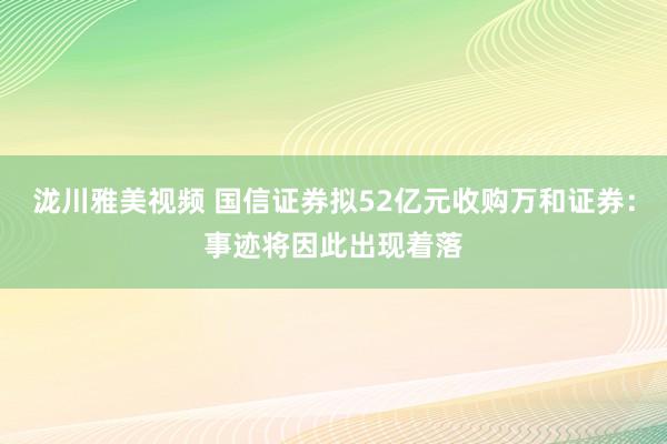 泷川雅美视频 国信证券拟52亿元收购万和证券：事迹将因此出现着落