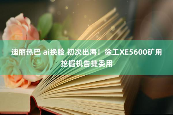 迪丽热巴 ai换脸 初次出海！徐工XE5600矿用挖掘机告捷委用