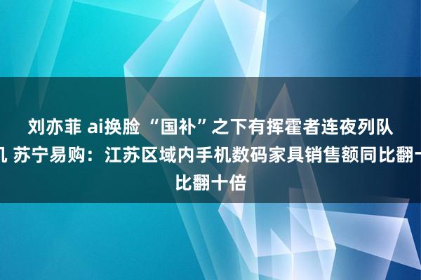 刘亦菲 ai换脸 “国补”之下有挥霍者连夜列队购机 苏宁易购：江苏区域内手机数码家具销售额同比翻十倍