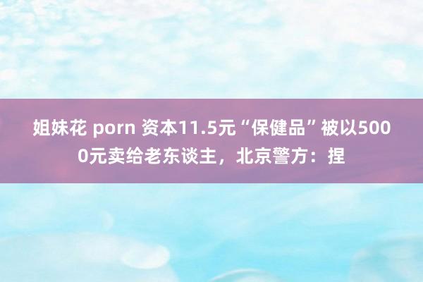 姐妹花 porn 资本11.5元“保健品”被以5000元卖给老东谈主，北京警方：捏