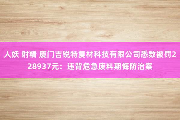 人妖 射精 厦门吉锐特复材科技有限公司悉数被罚228937元：违背危急废料期侮防治案