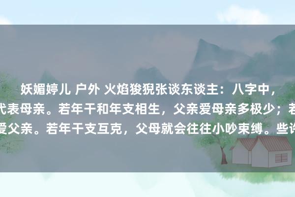 妖媚婷儿 户外 火焰狻猊张谈东谈主：八字中，年干可代表父亲，年支代表母亲。若年干和年支相生，父亲爱母亲多极少；若支生干，母亲会更爱父亲。若年干支互克，父母就会往往小吵束缚。些许克支，父母难以温文相处，但主要原因在于...