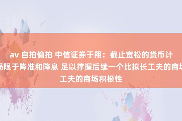 av 自拍偷拍 中信证券于翔：截止宽松的货币计谋不啻局限于降准和降息 足以撑握后续一个比拟长工夫的商场积极性