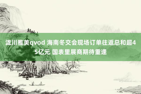 泷川雅美qvod 海南冬交会现场订单往返总和超45亿元 国表里展商期待重逢