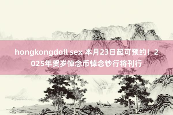 hongkongdoll sex 本月23日起可预约！2025年贺岁悼念币悼念钞行将刊行