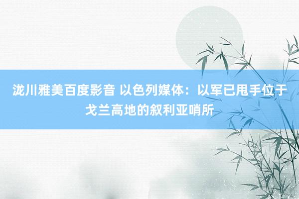 泷川雅美百度影音 以色列媒体：以军已甩手位于戈兰高地的叙利亚哨所