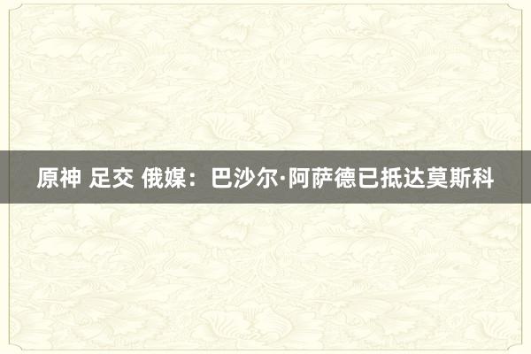 原神 足交 俄媒：巴沙尔·阿萨德已抵达莫斯科