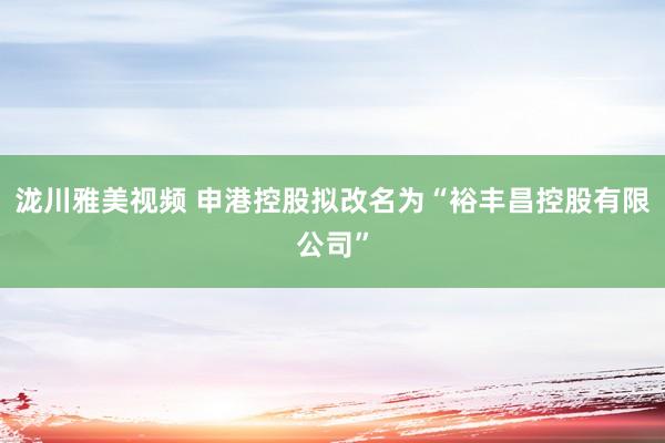 泷川雅美视频 申港控股拟改名为“裕丰昌控股有限公司”