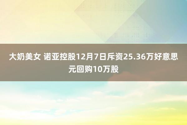 大奶美女 诺亚控股12月7日斥资25.36万好意思元回购10万股