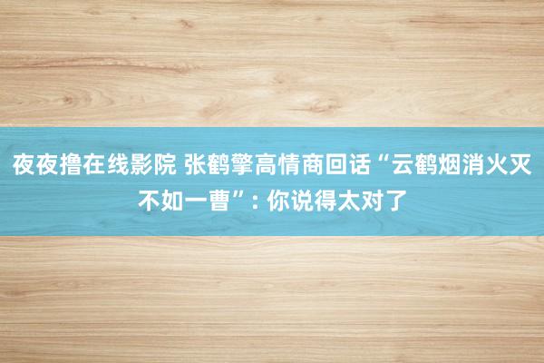 夜夜撸在线影院 张鹤擎高情商回话“云鹤烟消火灭不如一曹”: 你说得太对了