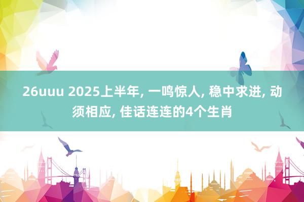 26uuu 2025上半年， 一鸣惊人， 稳中求进， 动须相应， 佳话连连的4个生肖