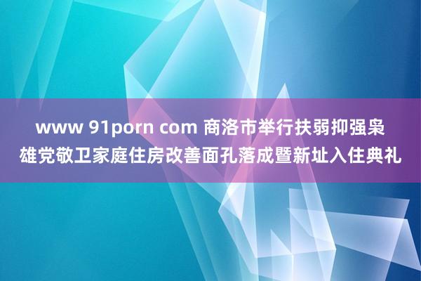 www 91porn com 商洛市举行扶弱抑强枭雄党敬卫家庭住房改善面孔落成暨新址入住典礼