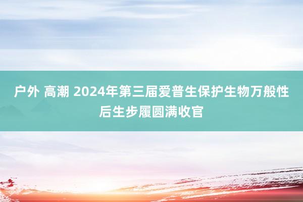 户外 高潮 2024年第三届爱普生保护生物万般性后生步履圆满收官