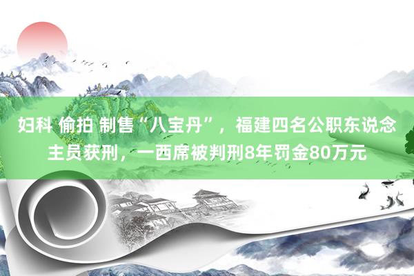 妇科 偷拍 制售“八宝丹”，福建四名公职东说念主员获刑，一西席被判刑8年罚金80万元