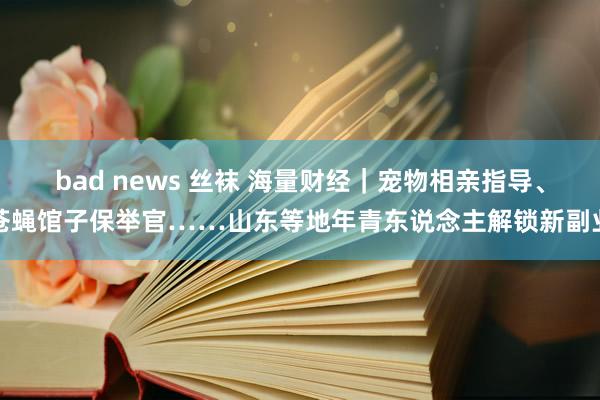 bad news 丝袜 海量财经｜宠物相亲指导、苍蝇馆子保举官……山东等地年青东说念主解锁新副业