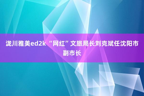 泷川雅美ed2k “网红”文旅局长刘克斌任沈阳市副市长