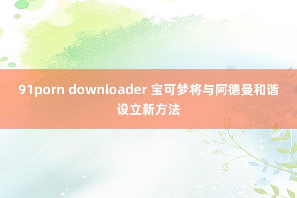 91porn downloader 宝可梦将与阿德曼和谐设立新方法