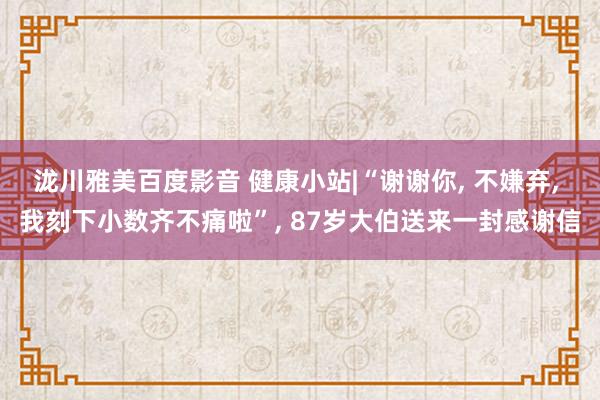 泷川雅美百度影音 健康小站|“谢谢你， 不嫌弃， 我刻下小数齐不痛啦”， 87岁大伯送来一封感谢信