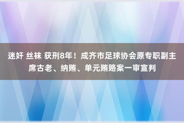 迷奸 丝袜 获刑8年！成齐市足球协会原专职副主席古老、纳贿、单元贿赂案一审宣判