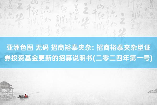 亚洲色图 无码 招商裕泰夹杂: 招商裕泰夹杂型证券投资基金更新的招募说明书(二零二四年第一号)