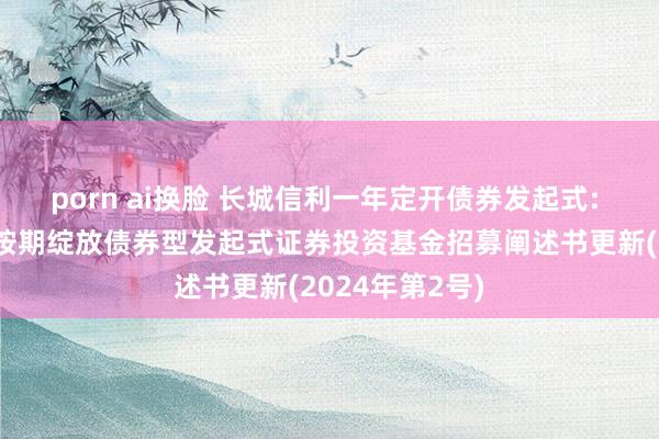 porn ai换脸 长城信利一年定开债券发起式: 长城信利一年按期绽放债券型发起式证券投资基金招募阐述书更新(2024年第2号)