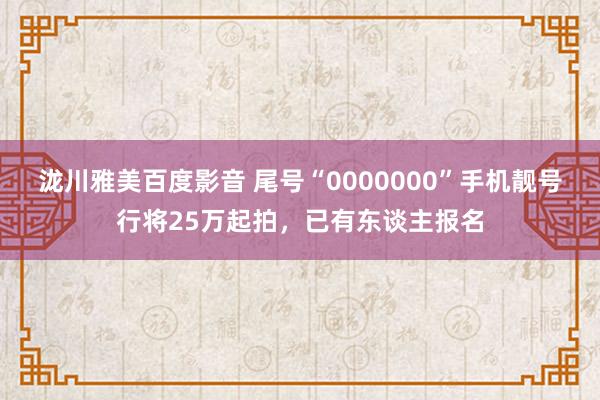 泷川雅美百度影音 尾号“0000000”手机靓号行将25万起拍，已有东谈主报名