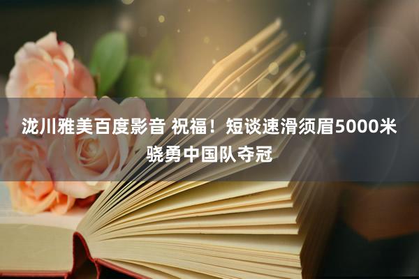 泷川雅美百度影音 祝福！短谈速滑须眉5000米骁勇中国队夺冠