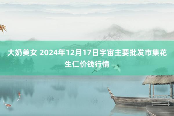 大奶美女 2024年12月17日宇宙主要批发市集花生仁价钱行情