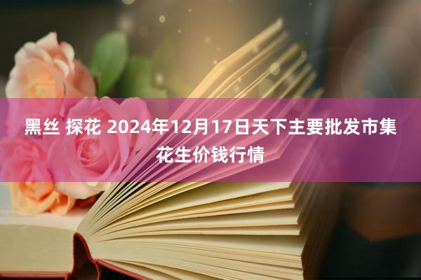 黑丝 探花 2024年12月17日天下主要批发市集花生价钱行情