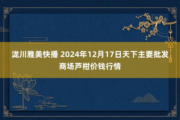 泷川雅美快播 2024年12月17日天下主要批发商场芦柑价钱行情