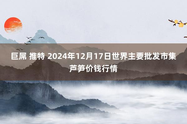 巨屌 推特 2024年12月17日世界主要批发市集芦笋价钱行情