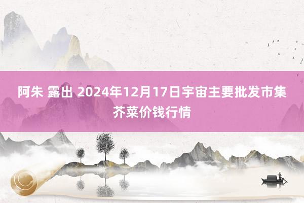 阿朱 露出 2024年12月17日宇宙主要批发市集芥菜价钱行情