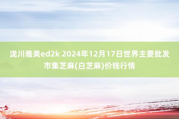 泷川雅美ed2k 2024年12月17日世界主要批发市集芝麻(白芝麻)价钱行情