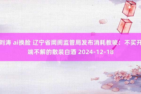 刘涛 ai换脸 辽宁省阛阓监管局发布消耗教唆：不买开端不解的散装白酒 2024-12-18