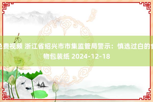 免费视频 浙江省绍兴市市集监管局警示：慎选过白的食物包装纸 2024-12-18