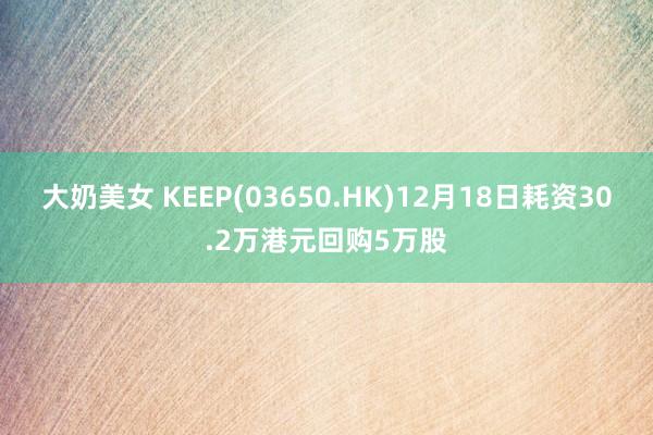 大奶美女 KEEP(03650.HK)12月18日耗资30.2万港元回购5万股