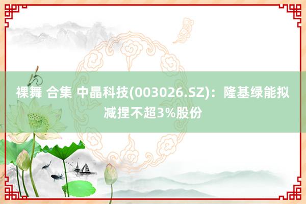 裸舞 合集 中晶科技(003026.SZ)：隆基绿能拟减捏不超3%股份