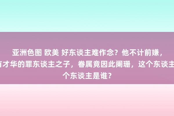 亚洲色图 欧美 好东谈主难作念？他不计前嫌，保举有才华的罪东谈主之子，眷属竟因此阑珊，这个东谈主是谁？