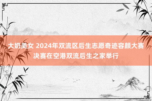 大奶美女 2024年双流区后生志愿奇迹容颜大赛决赛在空港双流后生之家举行