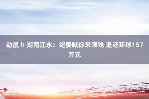 动漫 h 湖南江永：纪委喊你来领钱 退还环球157万元