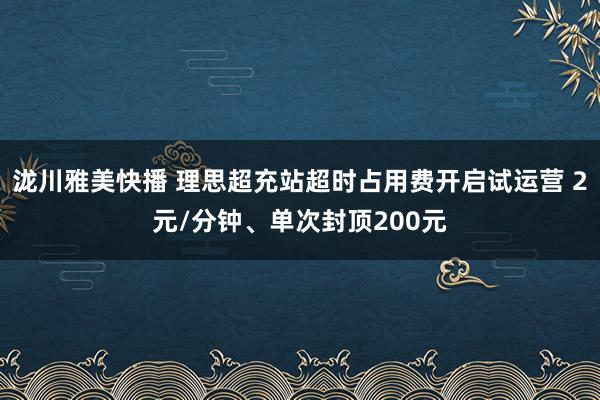 泷川雅美快播 理思超充站超时占用费开启试运营 2元/分钟、单次封顶200元