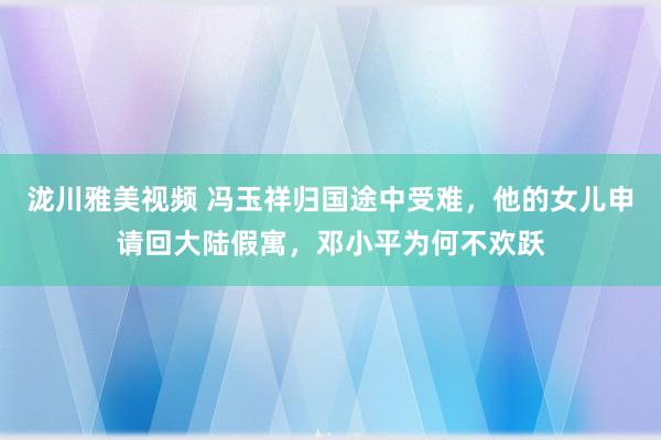 泷川雅美视频 冯玉祥归国途中受难，他的女儿申请回大陆假寓，邓小平为何不欢跃