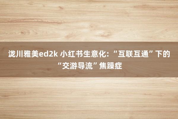 泷川雅美ed2k 小红书生意化: “互联互通”下的“交游导流”焦躁症