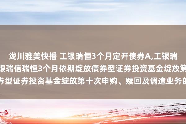 泷川雅美快播 工银瑞恒3个月定开债券A，工银瑞恒3个月定开债券C: 工银瑞信瑞恒3个月依期绽放债券型证券投资基金绽放第十次申购、赎回及调遣业务的公告