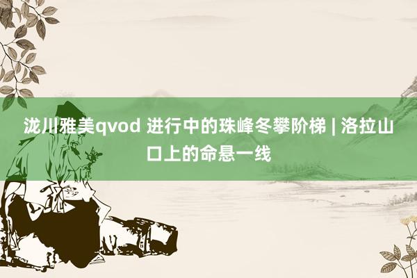 泷川雅美qvod 进行中的珠峰冬攀阶梯 | 洛拉山口上的命悬一线