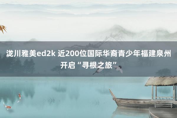 泷川雅美ed2k 近200位国际华裔青少年福建泉州开启“寻根之旅”