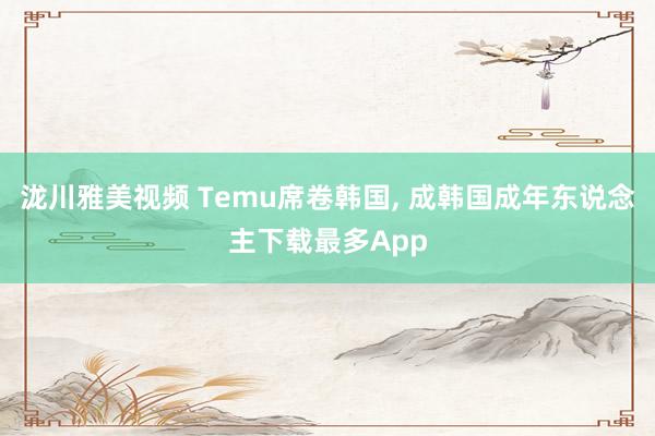 泷川雅美视频 Temu席卷韩国， 成韩国成年东说念主下载最多App