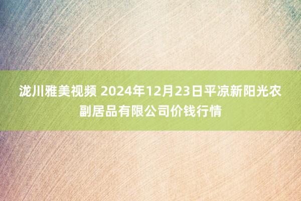 泷川雅美视频 2024年12月23日平凉新阳光农副居品有限公司价钱行情