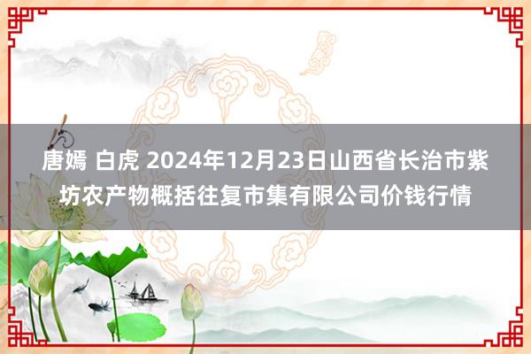 唐嫣 白虎 2024年12月23日山西省长治市紫坊农产物概括往复市集有限公司价钱行情