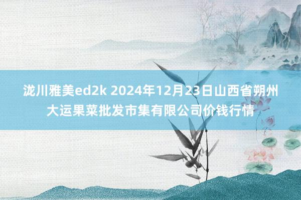 泷川雅美ed2k 2024年12月23日山西省朔州大运果菜批发市集有限公司价钱行情